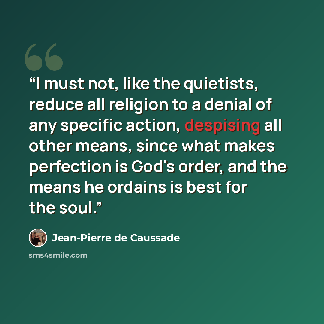 “I must not, like the quietists, reduce all religion to a denial of any specific action, despising all other means, since what makes perfection is God's order, and the means he ordains is best for the soul.” quote by Jean-Pierre de Caussade