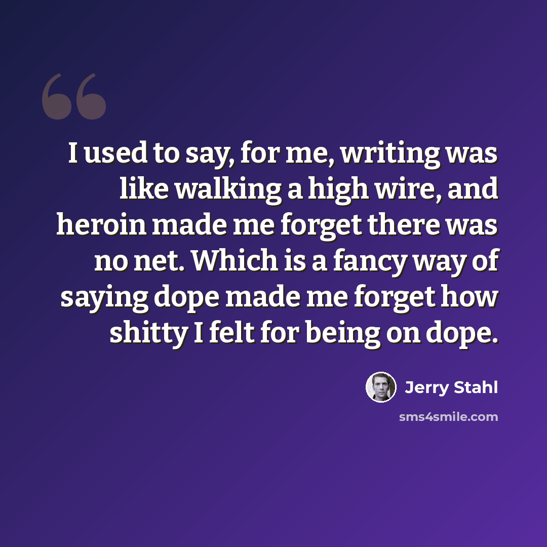 “I used to say, for me, writing was like walking a high wire, and heroin made me forget there was no net. Which is a fancy way of saying dope made me forget how shitty I felt for being on dope.” quote by Jerry Stahl