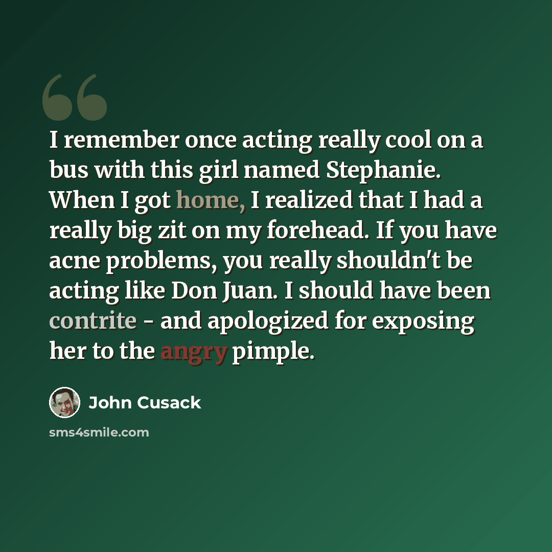“I remember once acting really cool on a bus with this girl named Stephanie. When I got home, I realized that I had a really big zit on my forehead. If you have acne problems, you really shouldn't be acting like Don Juan. I should have been contrite - and apologized for exposing her to the angry…” quote by John Cusack