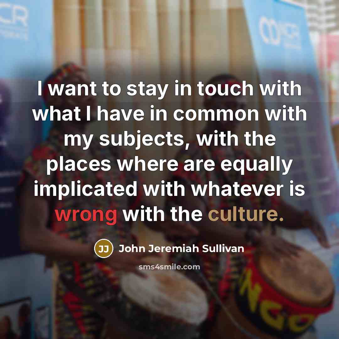 “I want to stay in touch with what I have in common with my subjects, with the places where are equally implicated with whatever is wrong with the culture.” quote by John Jeremiah Sullivan