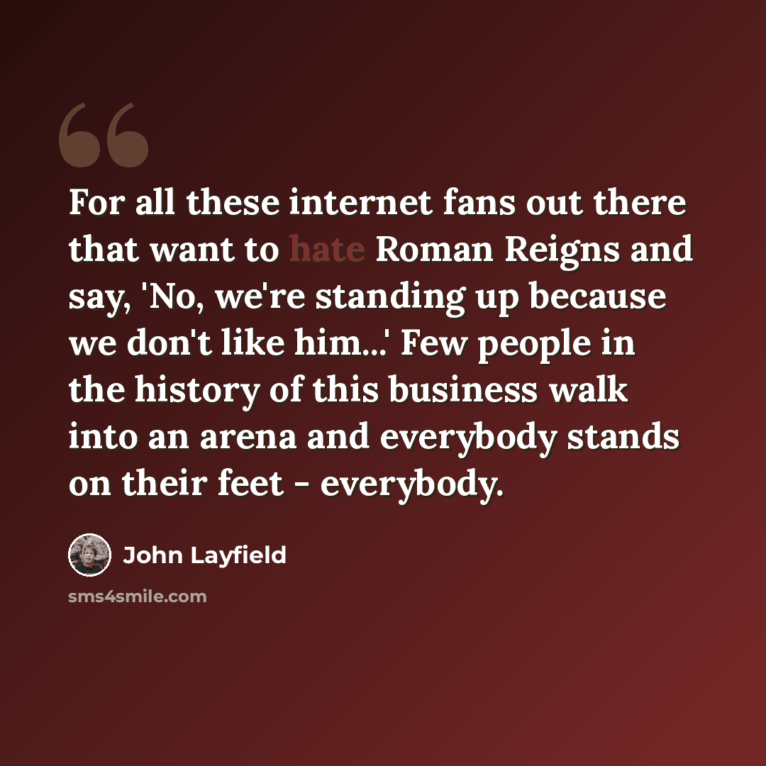 “For all these internet fans out there that want to hate Roman Reigns and say, 'No, we're standing up because we don't like him...' Few people in the history of this business walk into an arena and everybody stands on their feet - everybody.” quote by John Layfield