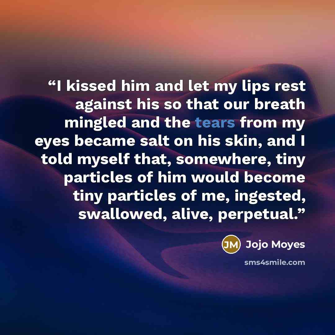 “I kissed him and let my lips rest against his so that our breath mingled and the tears from my eyes became salt on his skin, and I told myself that, somewhere, tiny particles of him would become tiny particles of me, ingested, swallowed, alive, perpetual.” quote by Jojo Moyes
