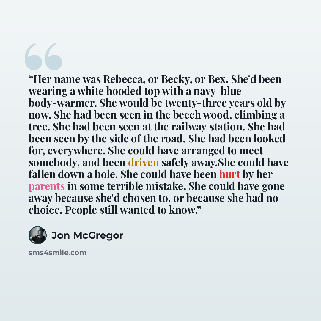 “Her name was Rebecca, or Becky, or Bex. She'd been wearing a white hooded top with a navy-blue body-warmer. She would be twenty-three years old by now. She had been seen in the beech wood, climbing a tree. She had been seen at the railway station. She had been seen by the side of the road. She had…” quote by Jon McGregor