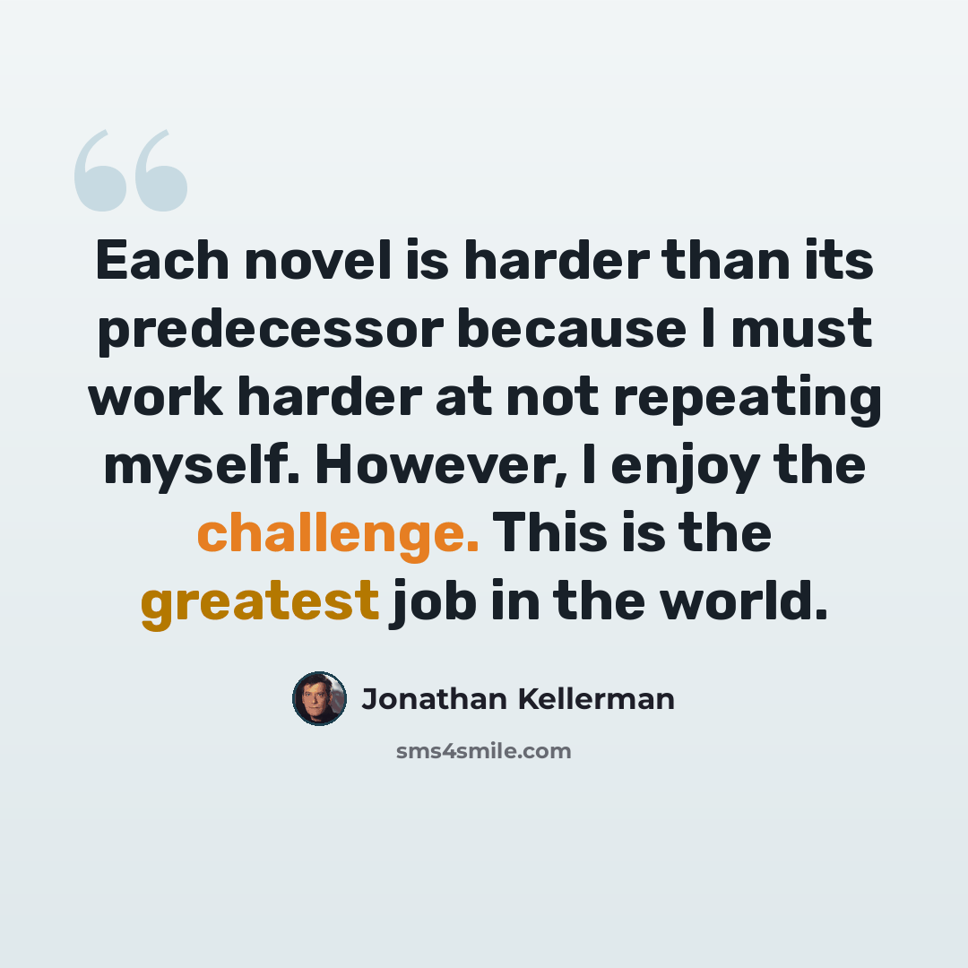 “Each novel is harder than its predecessor because I must work harder at not repeating myself. However, I enjoy the challenge. This is the greatest job in the world.” quote by Jonathan Kellerman