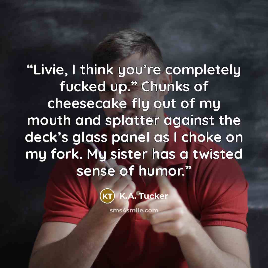 “Livie, I think you’re completely fucked up.” Chunks of cheesecake fly out of my mouth and splatter against the deck’s glass panel as I choke on my fork. My sister has a twisted sense of humor.” quote by K.A. Tucker