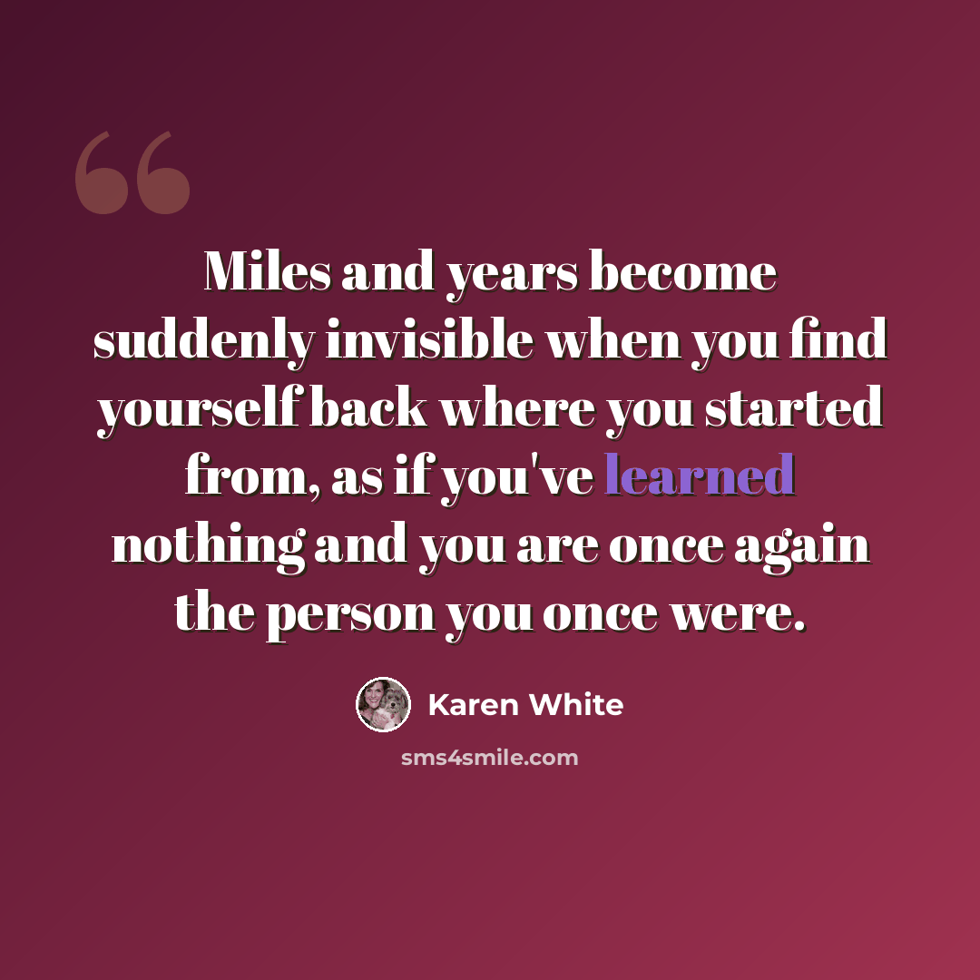 “Miles and years become suddenly invisible when you find yourself back where you started from, as if you've learned nothing and you are once again the person you once were.” quote by Karen White