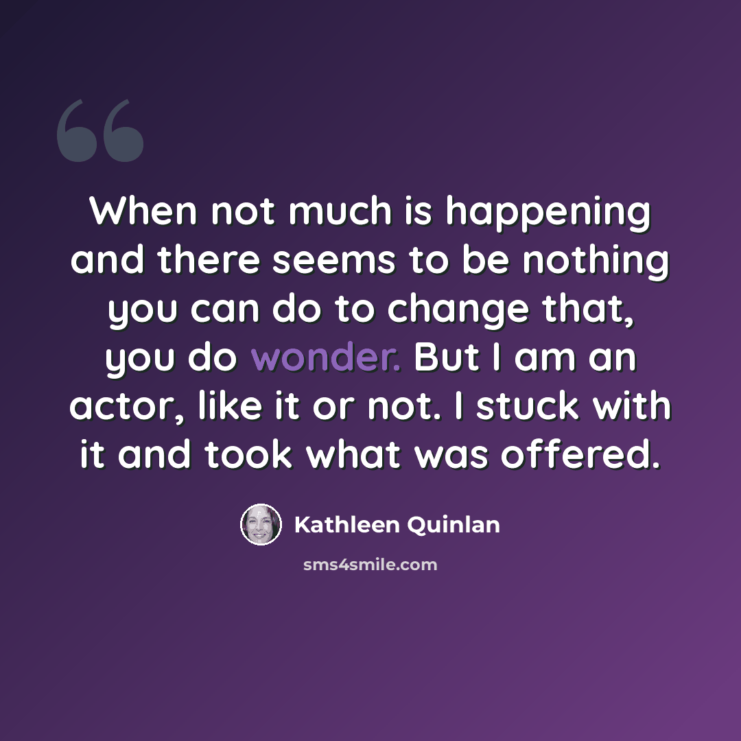 “When not much is happening and there seems to be nothing you can do to change that, you do wonder. But I am an actor, like it or not. I stuck with it and took what was offered.” quote by Kathleen Quinlan