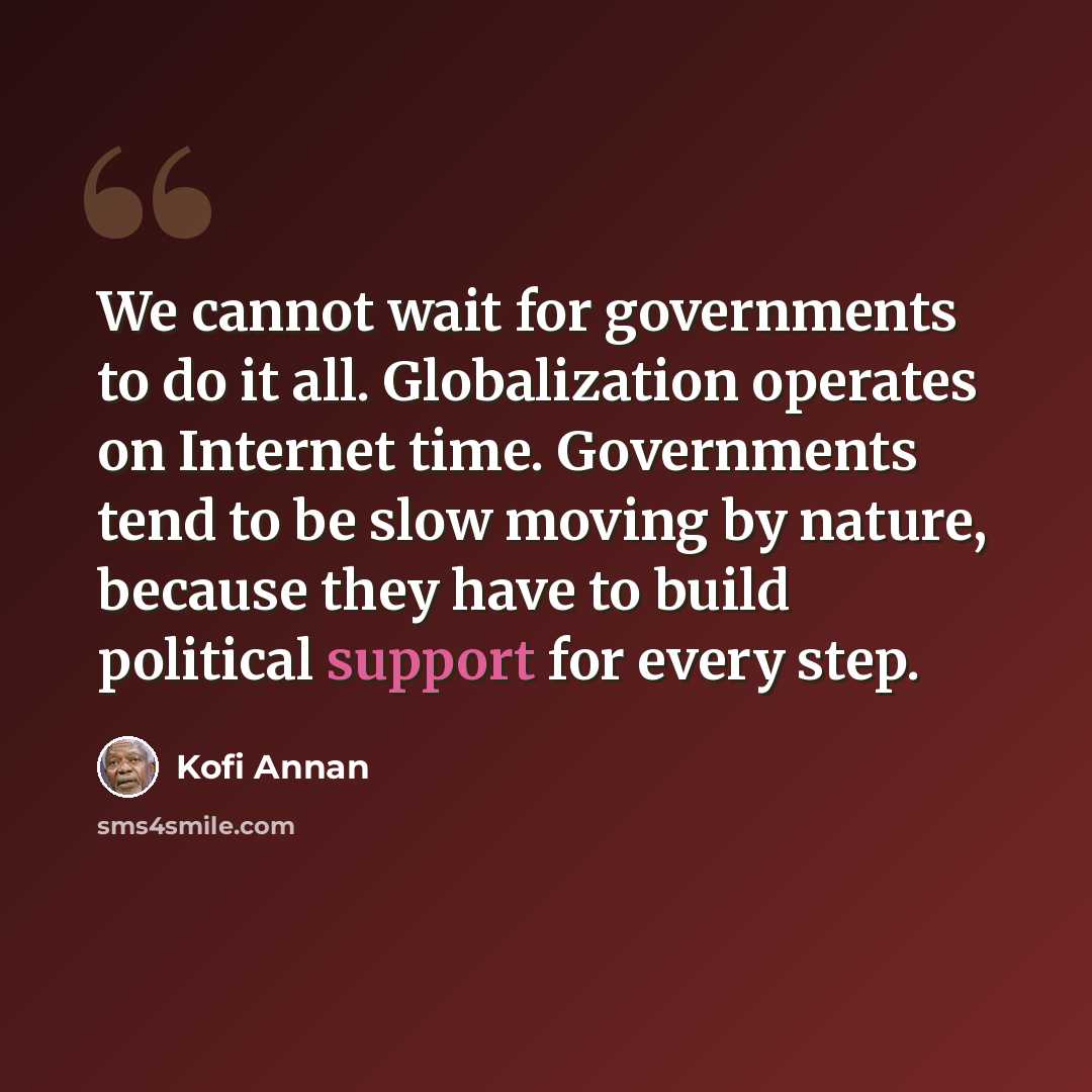 “We cannot wait for governments to do it all. Globalization operates on Internet time. Governments tend to be slow moving by nature, because they have to build political support for every step.” quote by Kofi Annan