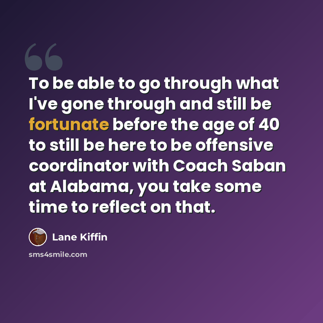 “To be able to go through what I've gone through and still be fortunate before the age of 40 to still be here to be offensive coordinator with Coach Saban at Alabama, you take some time to reflect on that.” quote by Lane Kiffin