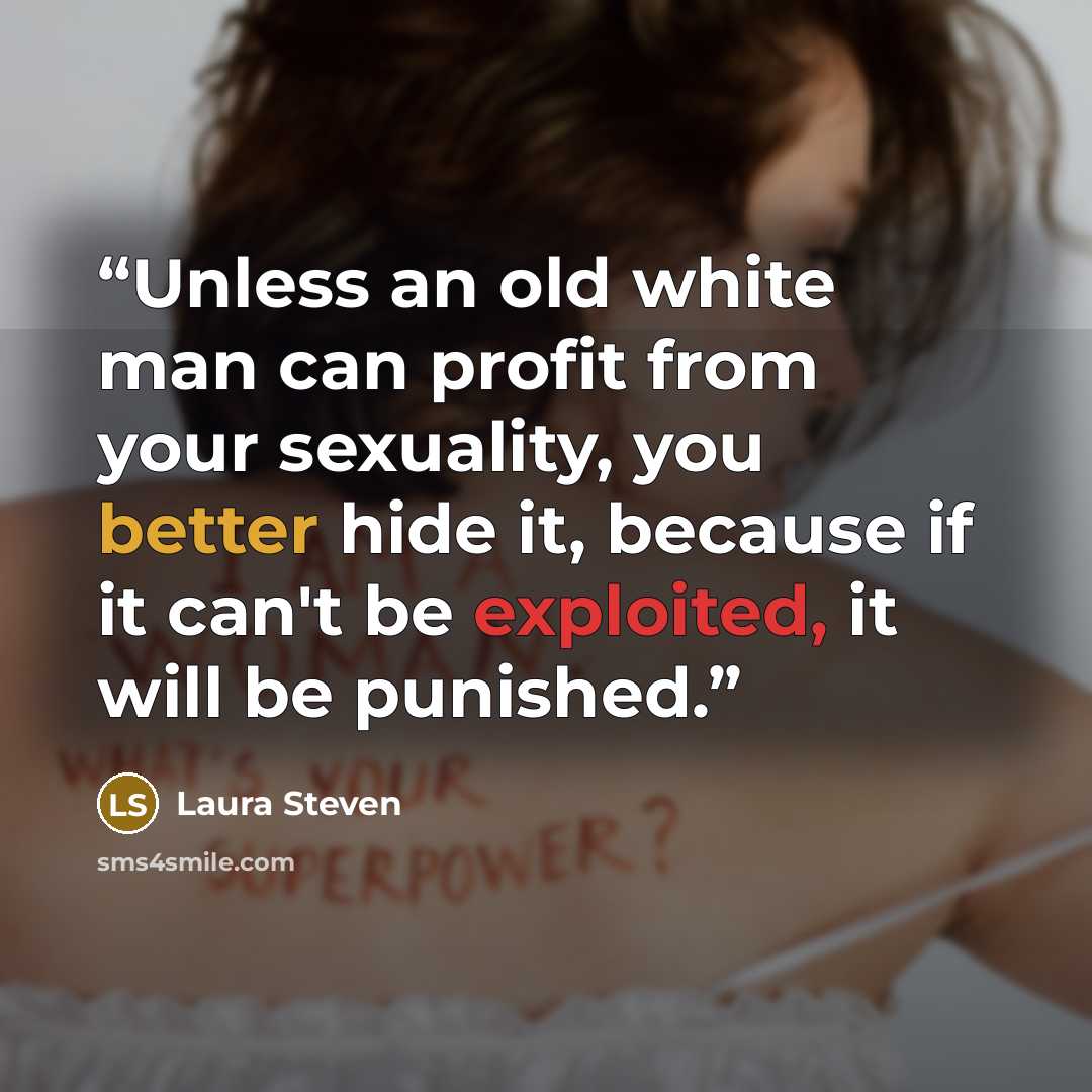 “Unless an old white man can profit from your sexuality, you better hide it, because if it can't be exploited, it will be punished.” quote by Laura Steven
