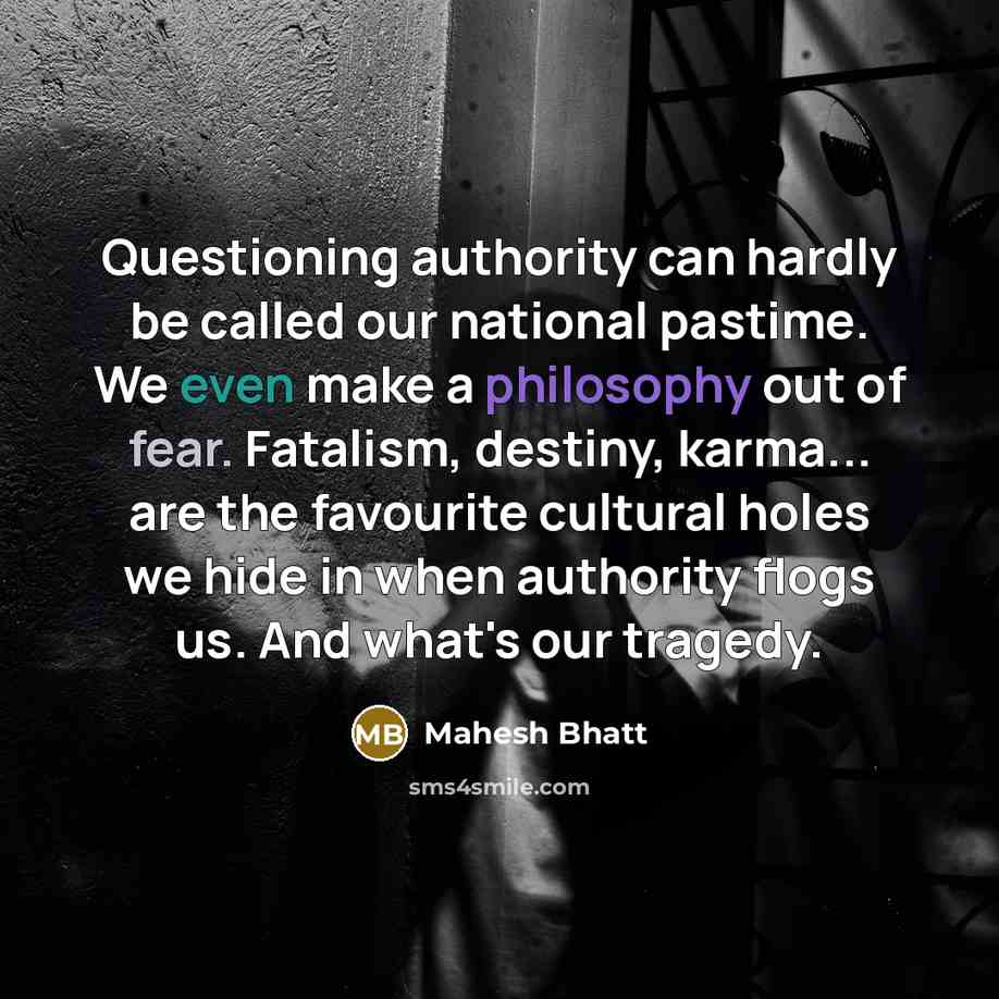 “Questioning authority can hardly be called our national pastime. We even make a philosophy out of fear. Fatalism, destiny, karma... are the favourite cultural holes we hide in when authority flogs us. And what's our tragedy.” quote by Mahesh Bhatt