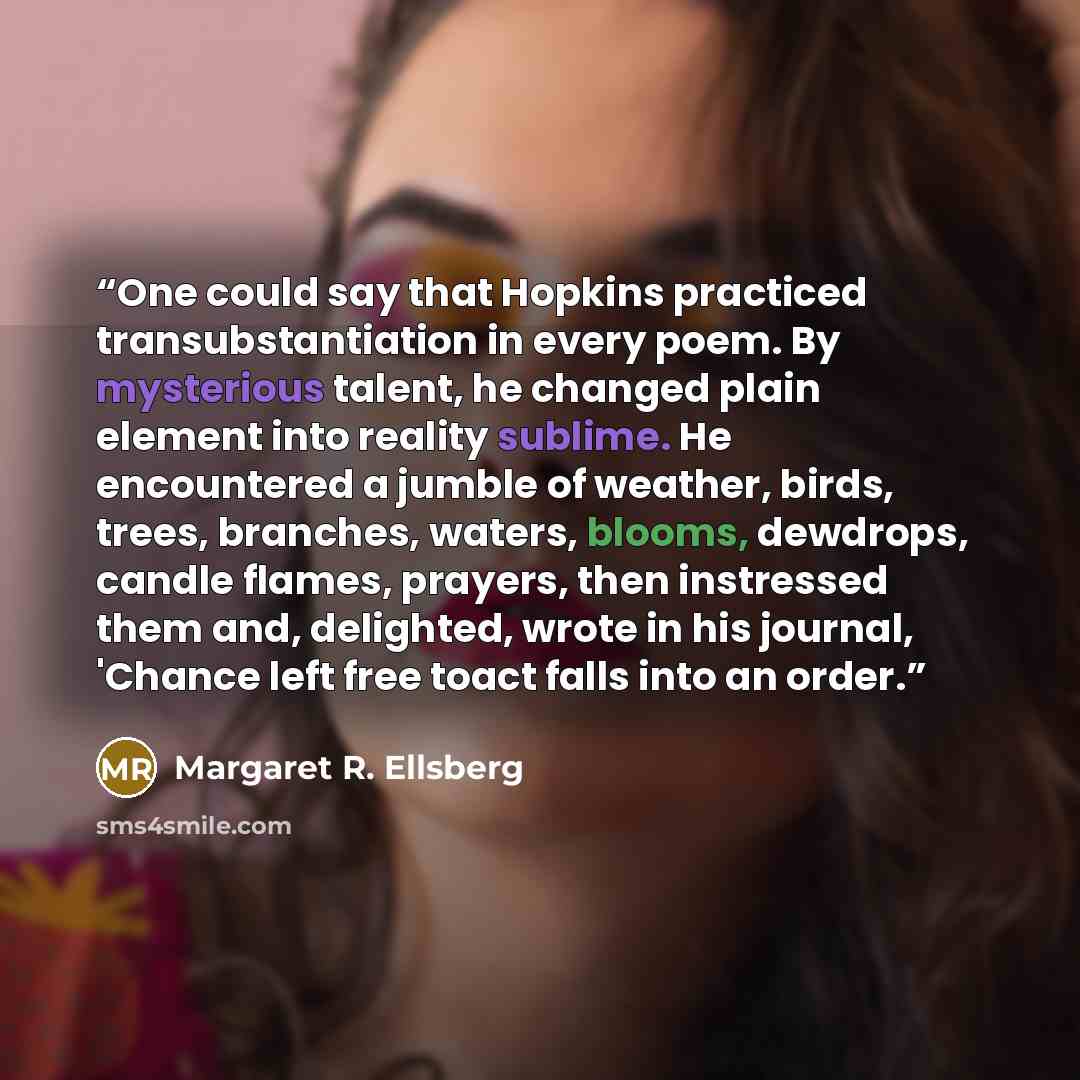 “One could say that Hopkins practiced transubstantiation in every poem. By mysterious talent, he changed plain element into reality sublime. He encountered a jumble of weather, birds, trees, branches, waters, blooms, dewdrops, candle flames, prayers, then instressed them and, delighted, wrote in…” quote by Margaret R. Ellsberg