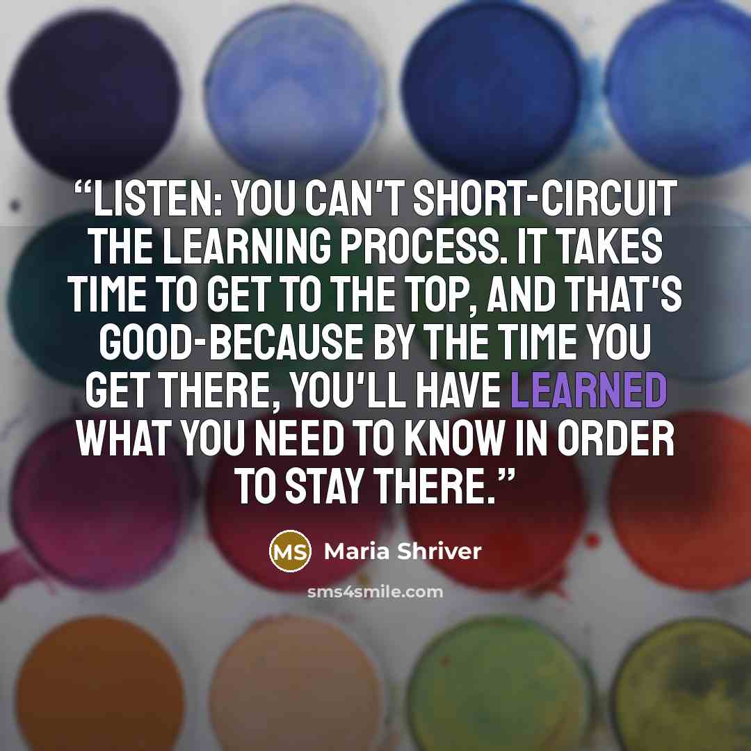 “Listen: You can't short-circuit the learning process. It takes time to get to the top, and that's good-because by the time you get there, you'll have learned what you need to know in order to stay there.” quote by Maria Shriver