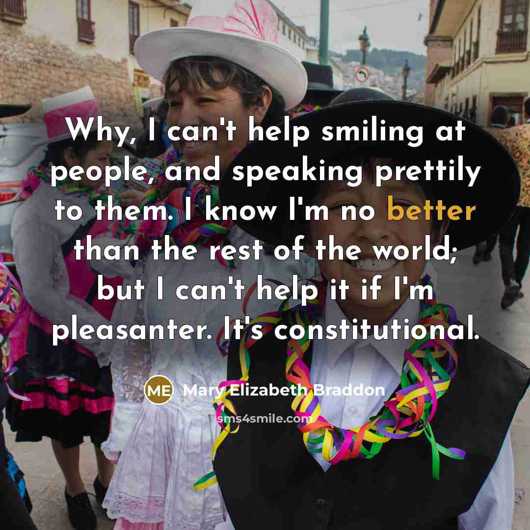 “Why, I can't help smiling at people, and speaking prettily to them. I know I'm no better than the rest of the world; but I can't help it if I'm pleasanter. It's constitutional.” quote by Mary Elizabeth Braddon