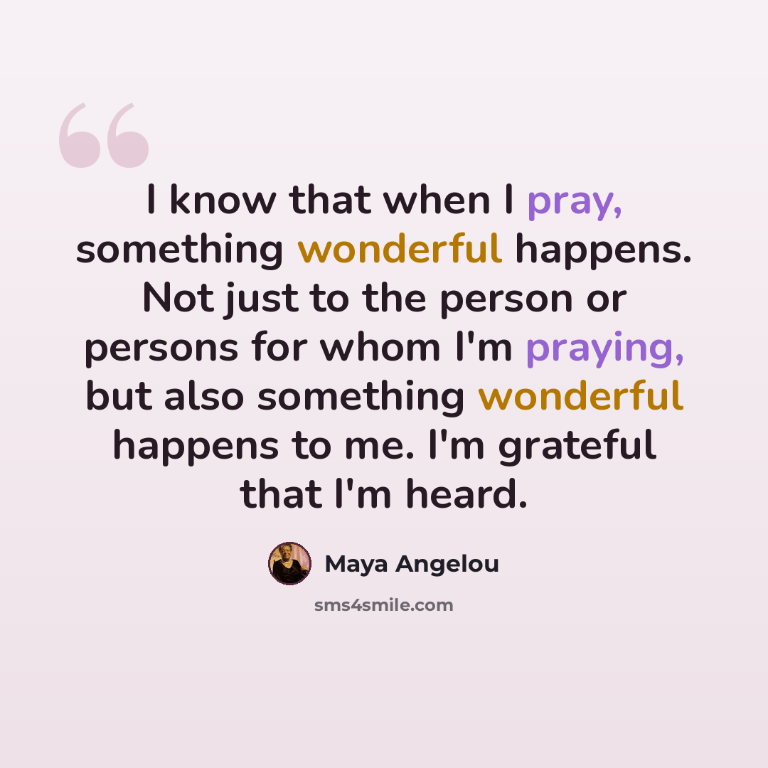 “I know that when I pray, something wonderful happens. Not just to the person or persons for whom I'm praying, but also something wonderful happens to me. I'm grateful that I'm heard.” quote by Maya Angelou