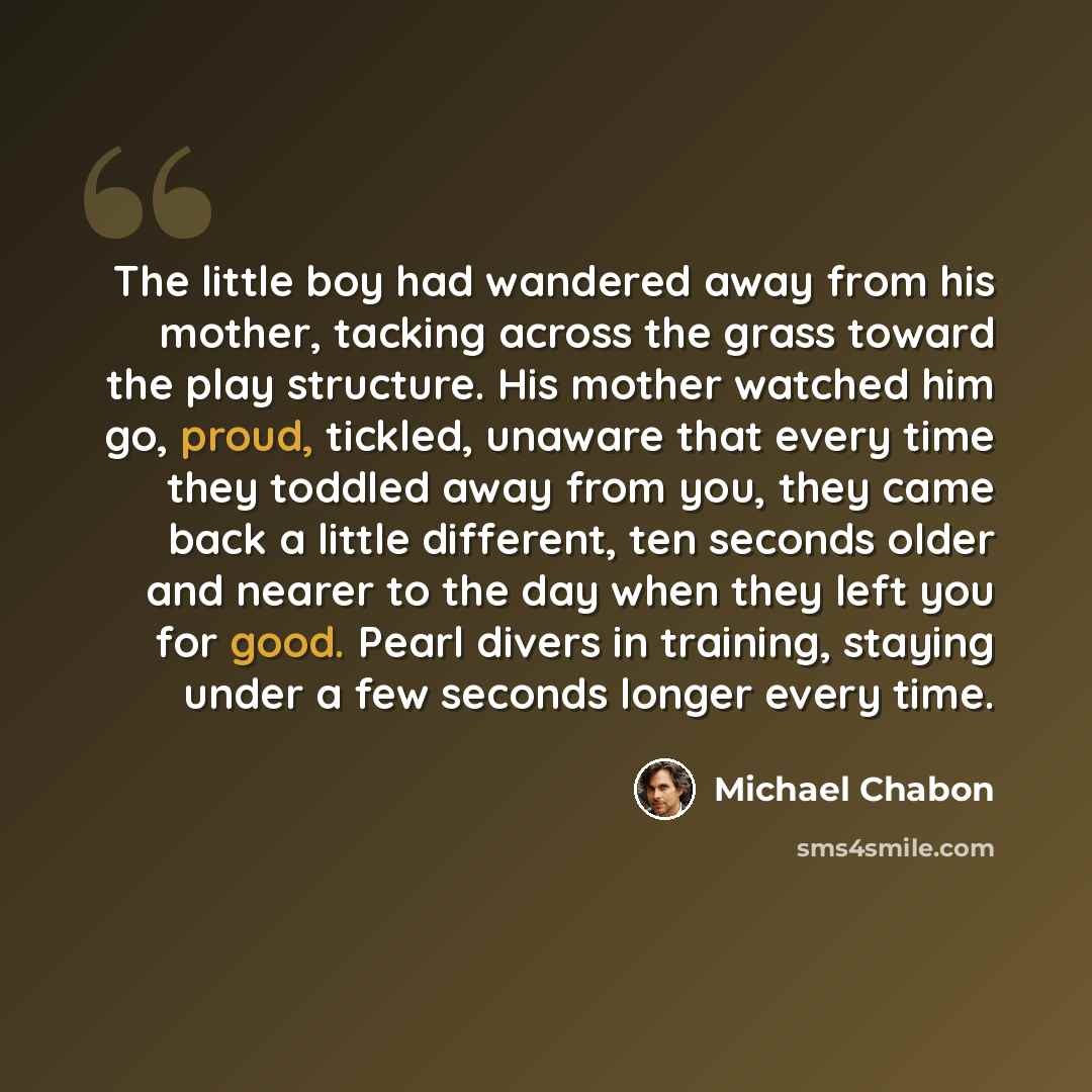 “The little boy had wandered away from his mother, tacking across the grass toward the play structure. His mother watched him go, proud, tickled, unaware that every time they toddled away from you, they came back a little different, ten seconds older and nearer to the day when they left you for…” quote by Michael Chabon