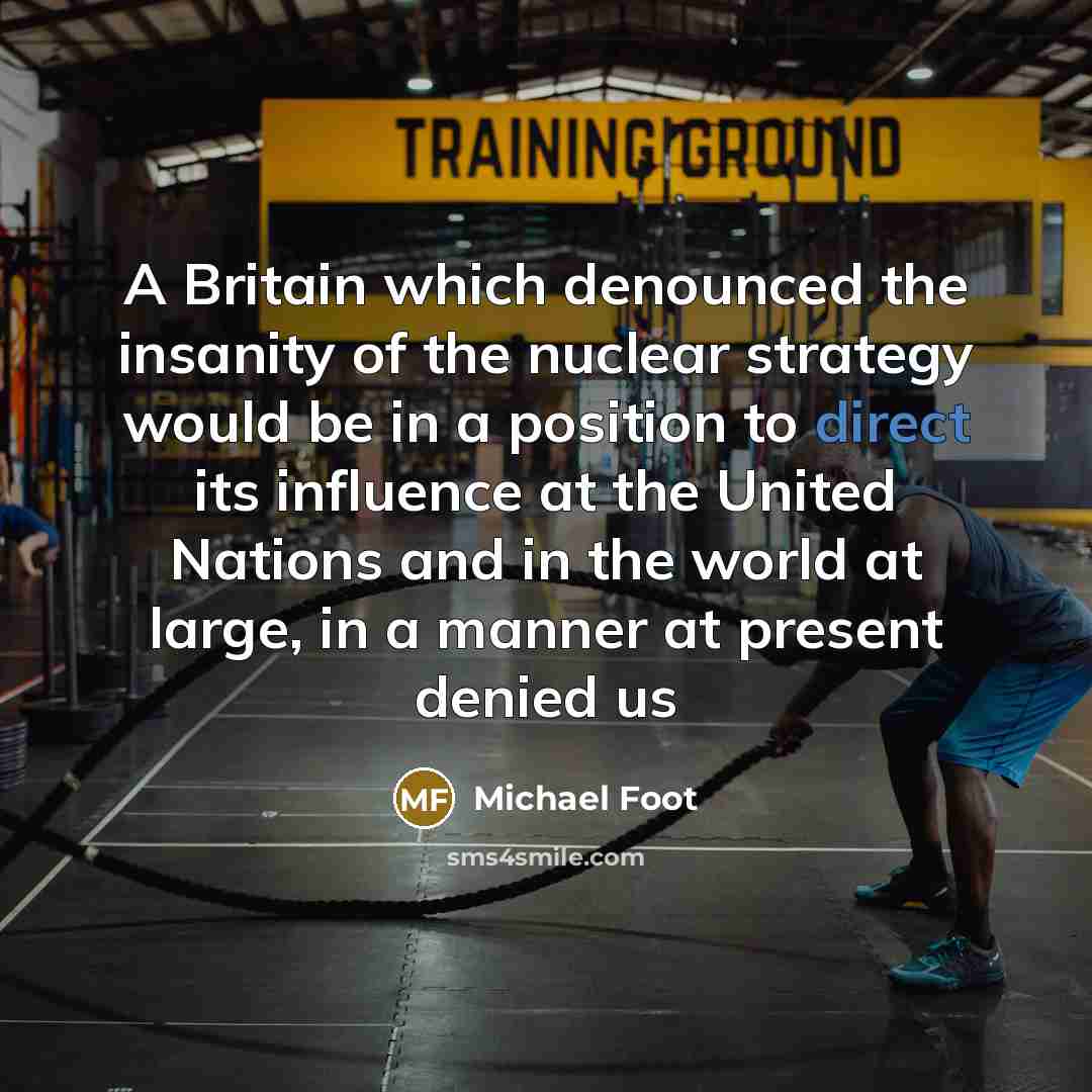 “A Britain which denounced the insanity of the nuclear strategy would be in a position to direct its influence at the United Nations and in the world at large, in a manner at present denied us” quote by Michael Foot