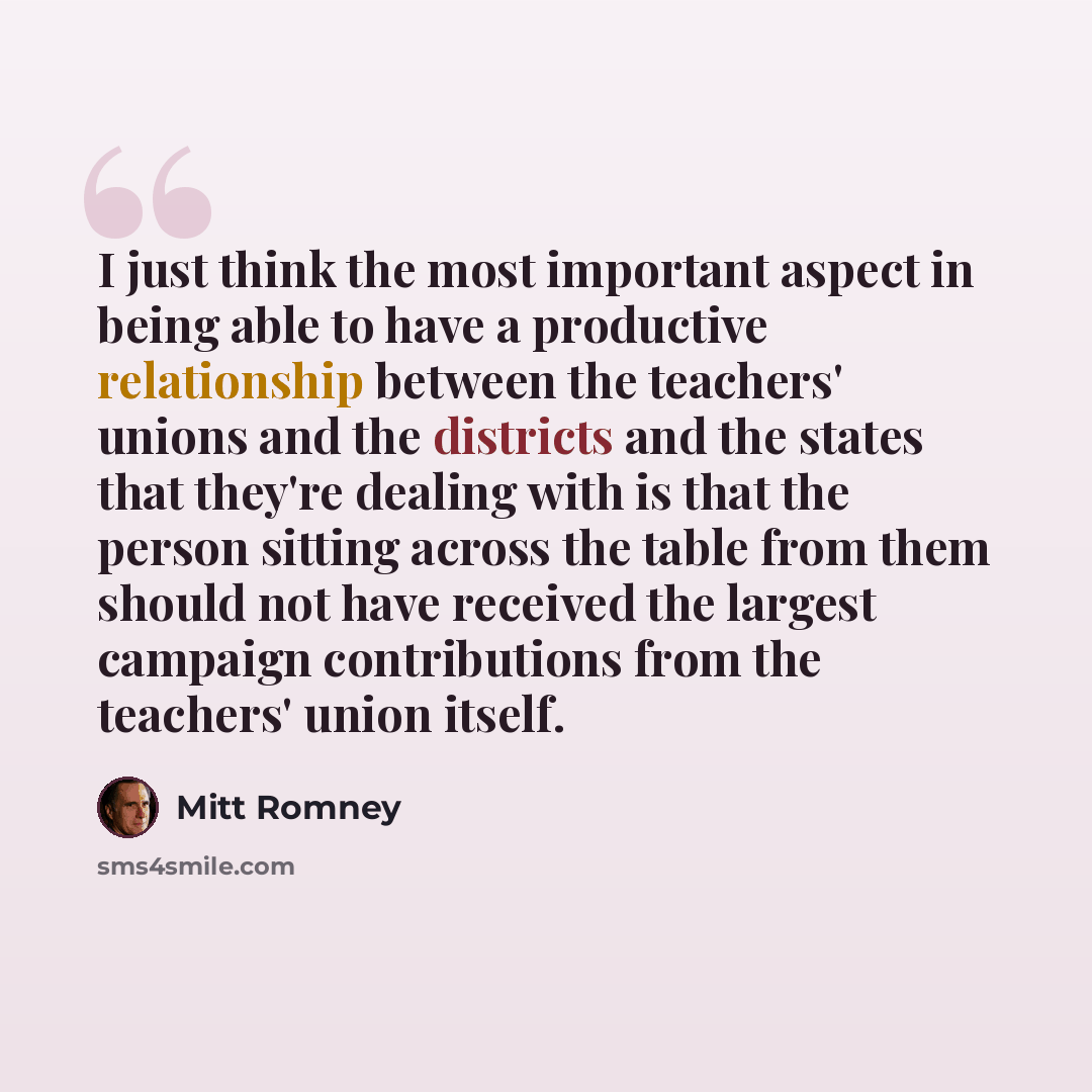 “I just think the most important aspect in being able to have a productive relationship between the teachers' unions and the districts and the states that they're dealing with is that the person sitting across the table from them should not have received the largest campaign contributions from the…” quote by Mitt Romney