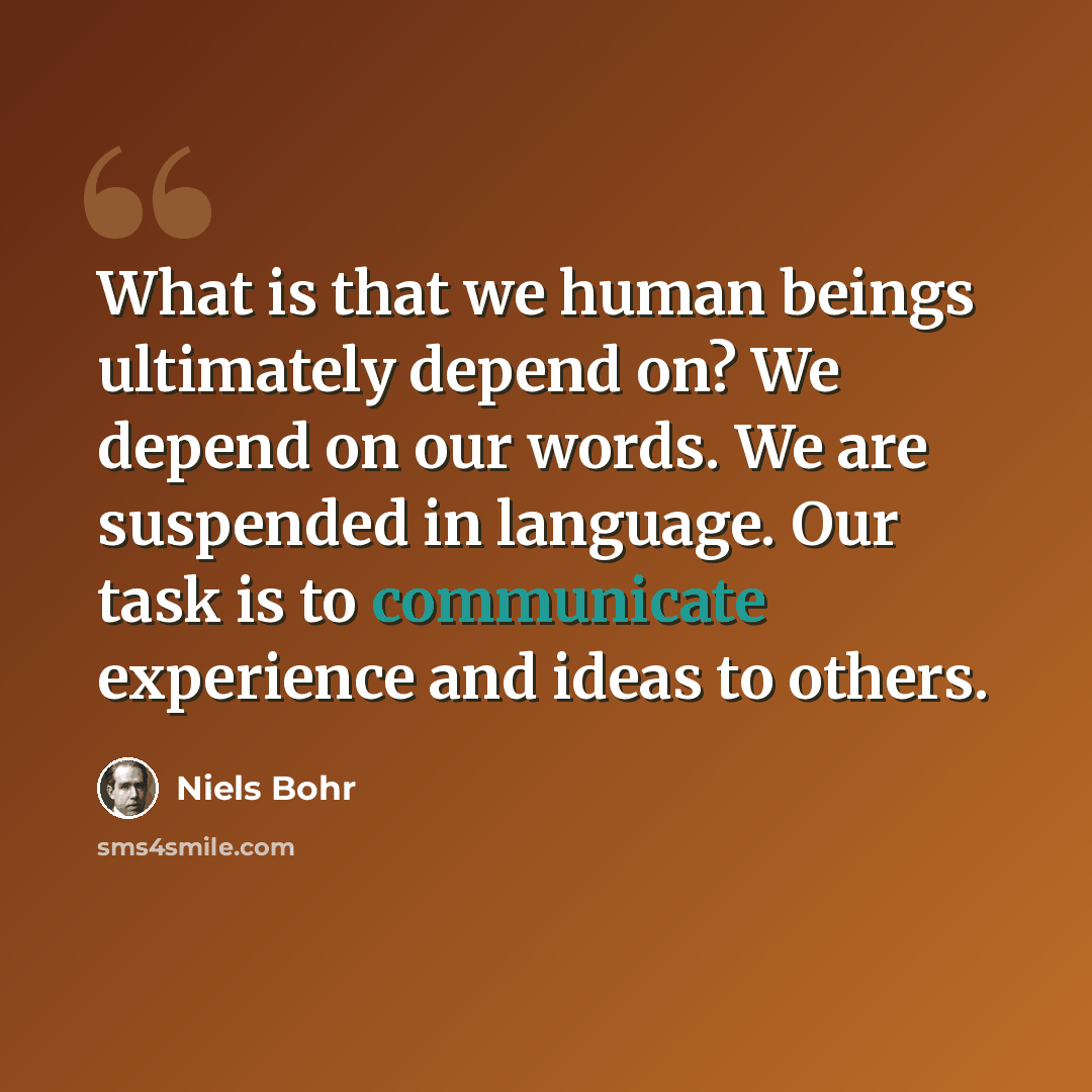 “What is that we human beings ultimately depend on? We depend on our words. We are suspended in language. Our task is to communicate experience and ideas to others.” quote by Niels Bohr