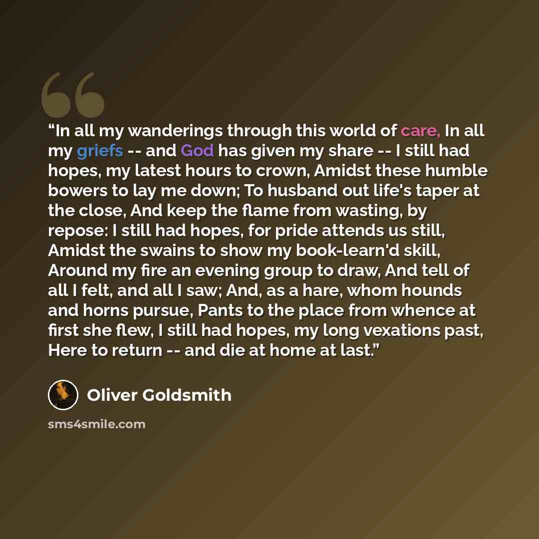 “In all my wanderings through this world of care, In all my griefs -- and God has given my share -- I still had hopes, my latest hours to crown, Amidst these humble bowers to lay me down; To husband out life's taper at the close, And keep the flame from wasting, by repose: I still had hopes, for…” quote by Oliver Goldsmith