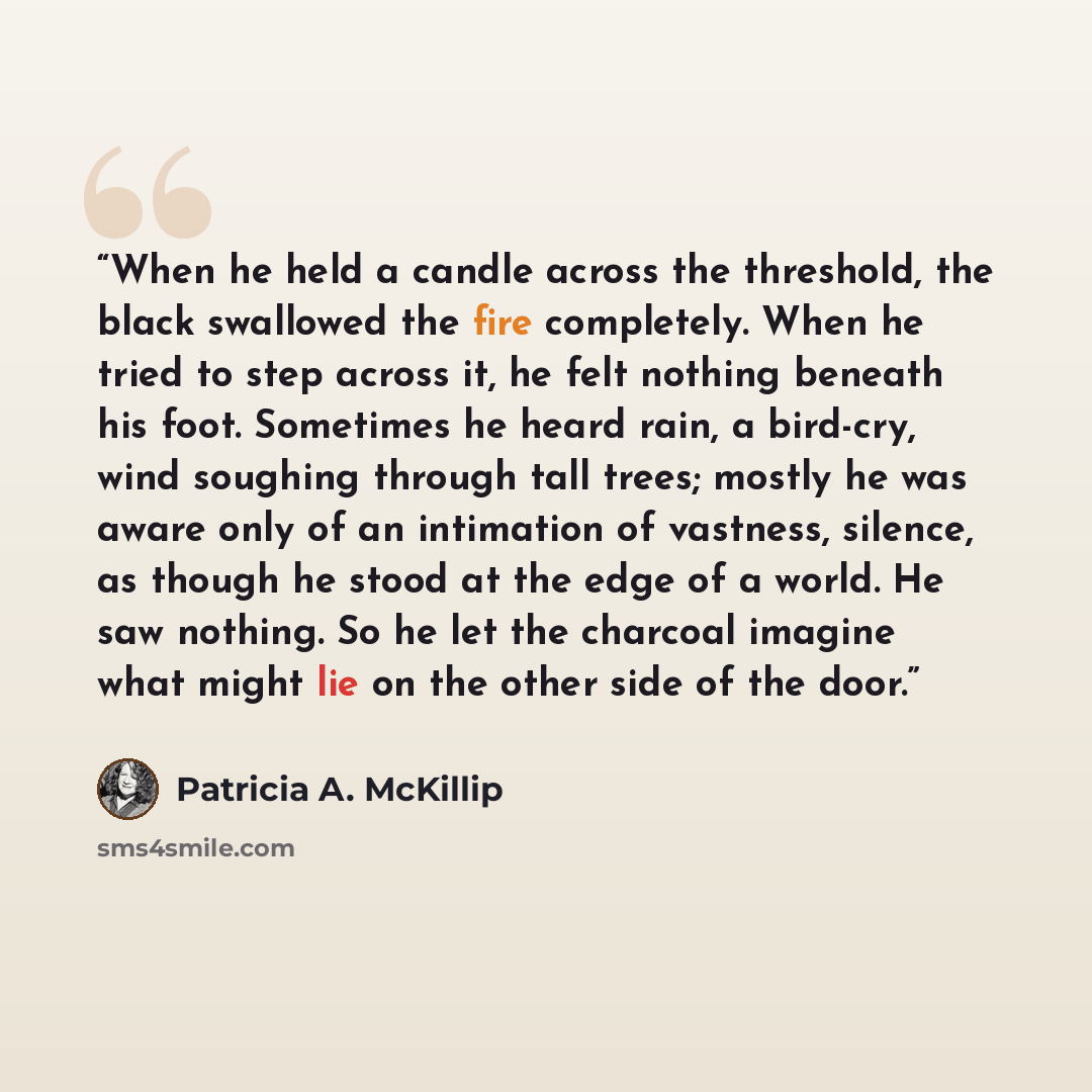 “When he held a candle across the threshold, the black swallowed the fire completely. When he tried to step across it, he felt nothing beneath his foot. Sometimes he heard rain, a bird-cry, wind soughing through tall trees; mostly he was aware only of an intimation of vastness, silence, as though…” quote by Patricia A. McKillip