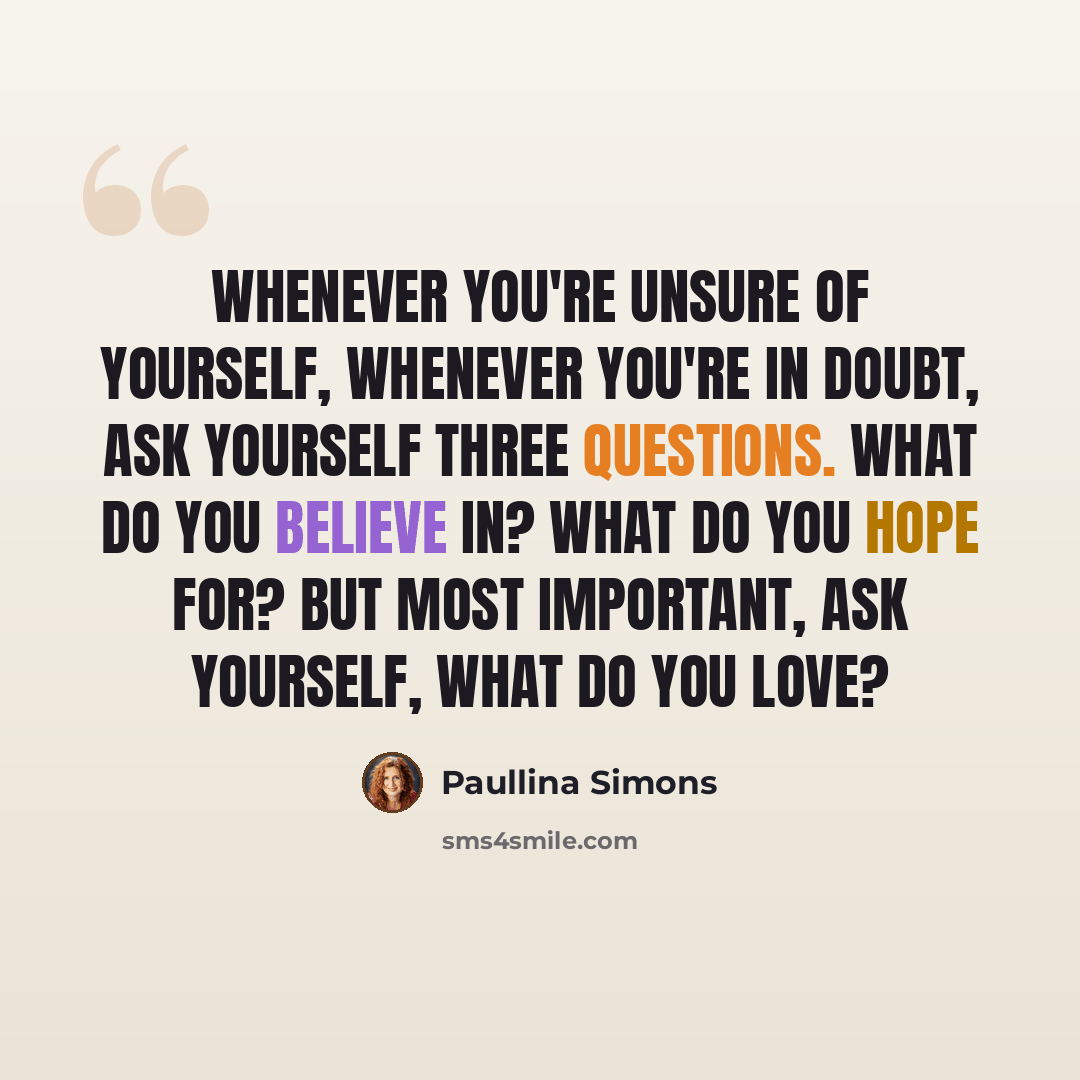 “Whenever you're unsure of yourself, whenever you're in doubt, ask yourself three questions. What do you believe in? What do you hope for? but most important, ask yourself, what do you love?” quote by Paullina Simons
