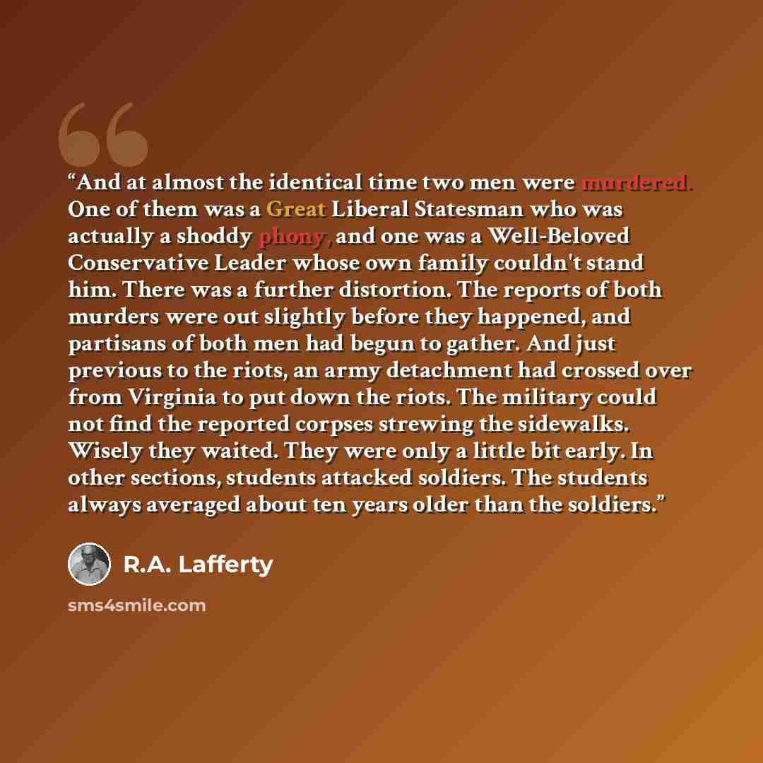 “And at almost the identical time two men were murdered. One of them was a Great Liberal Statesman who was actually a shoddy phony, and one was a Well-Beloved Conservative Leader whose own family couldn't stand him. There was a further distortion. The reports of both murders were out slightly…” quote by R.A. Lafferty
