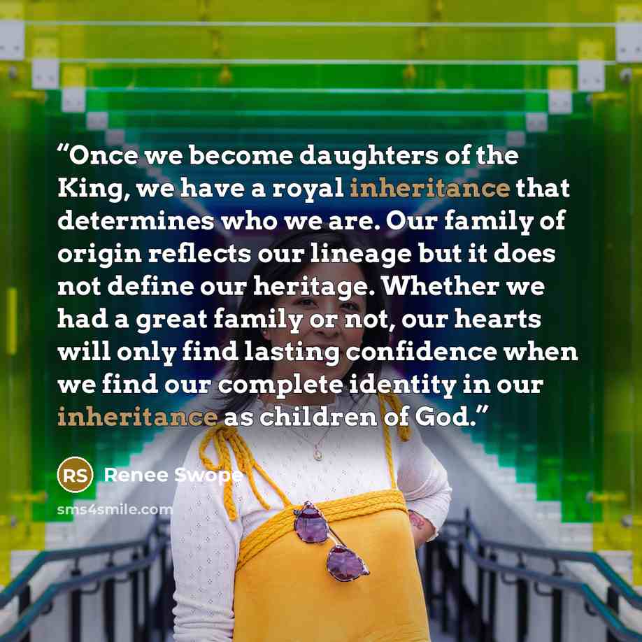 “Once we become daughters of the King, we have a royal inheritance that determines who we are. Our family of origin reflects our lineage but it does not define our heritage. Whether we had a great family or not, our hearts will only find lasting confidence when we find our complete identity in our…” quote by Renee Swope