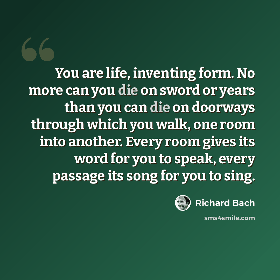 “You are life, inventing form. No more can you die on sword or years than you can die on doorways through which you walk, one room into another. Every room gives its word for you to speak, every passage its song for you to sing.” quote by Richard Bach