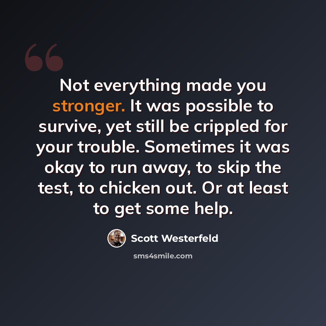 “Not everything made you stronger. It was possible to survive, yet still be crippled for your trouble. Sometimes it was okay to run away, to skip the test, to chicken out. Or at least to get some help.” quote by Scott Westerfeld