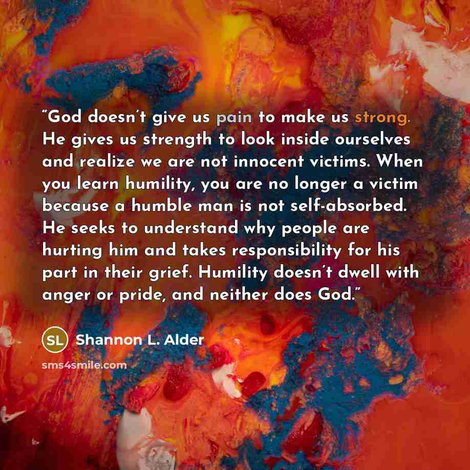 “God doesn’t give us pain to make us strong. He gives us strength to look inside ourselves and realize we are not innocent victims. When you learn humility, you are no longer a victim because a humble man is not self-absorbed. He seeks to understand why people are hurting him and takes…” quote by Shannon L. Alder