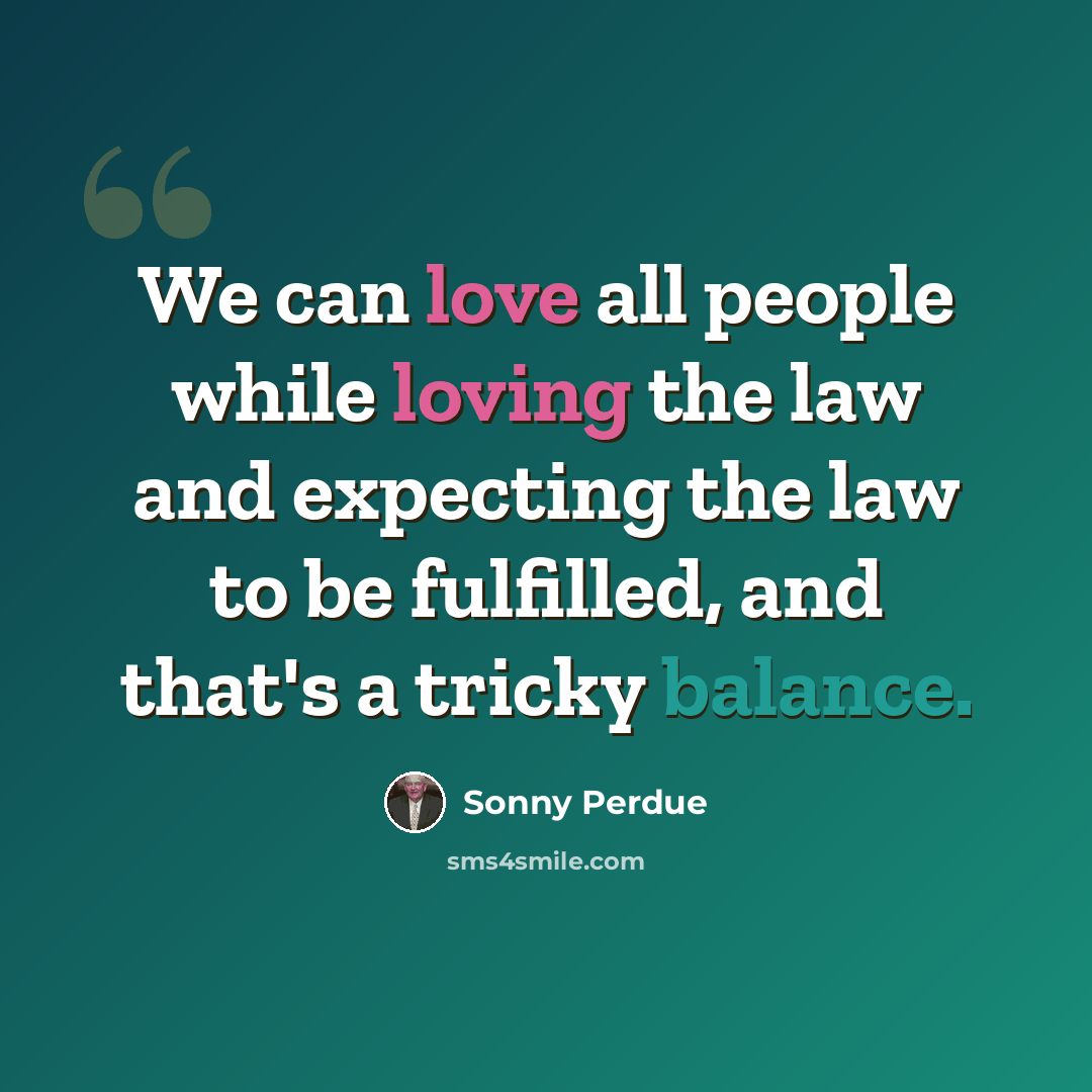 “We can love all people while loving the law and expecting the law to be fulfilled, and that's a tricky balance.” quote by Sonny Perdue