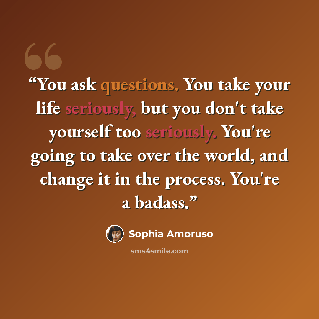 “You ask questions. You take your life seriously, but you don't take yourself too seriously. You're going to take over the world, and change it in the process. You're a badass.” quote by Sophia Amoruso