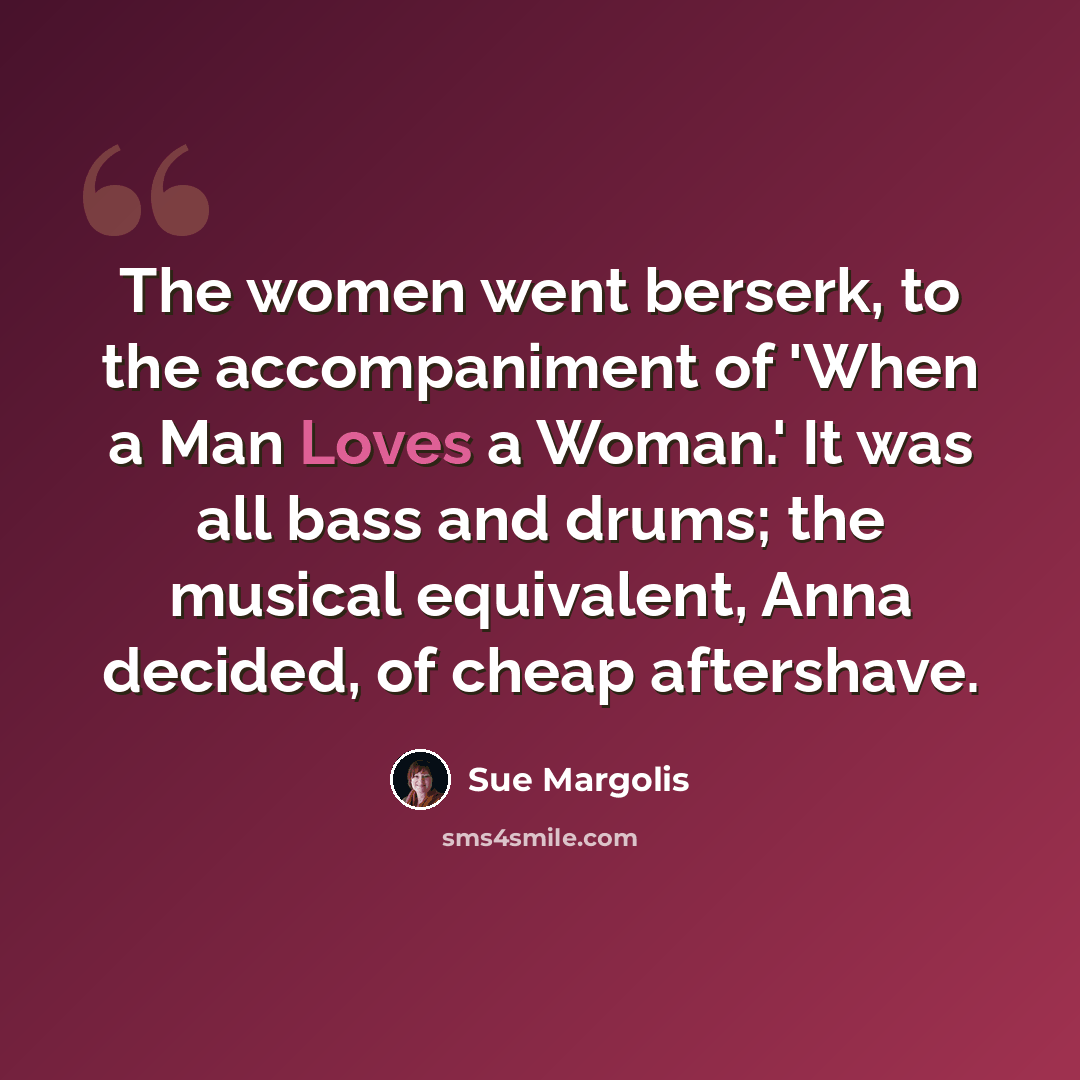 “The women went berserk, to the accompaniment of 'When a Man Loves a Woman.' It was all bass and drums; the musical equivalent, Anna decided, of cheap aftershave.” quote by Sue Margolis