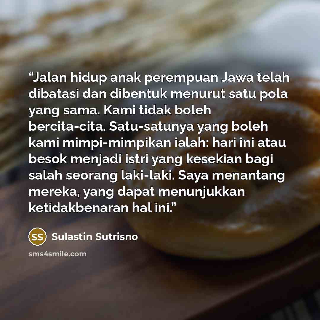 “Jalan hidup anak perempuan Jawa telah dibatasi dan dibentuk menurut satu pola yang sama. Kami tidak boleh bercita-cita. Satu-satunya yang boleh kami mimpi-mimpikan ialah: hari ini atau besok menjadi istri yang kesekian bagi salah seorang laki-laki. Saya menantang mereka, yang dapat menunjukkan…” quote by Sulastin Sutrisno