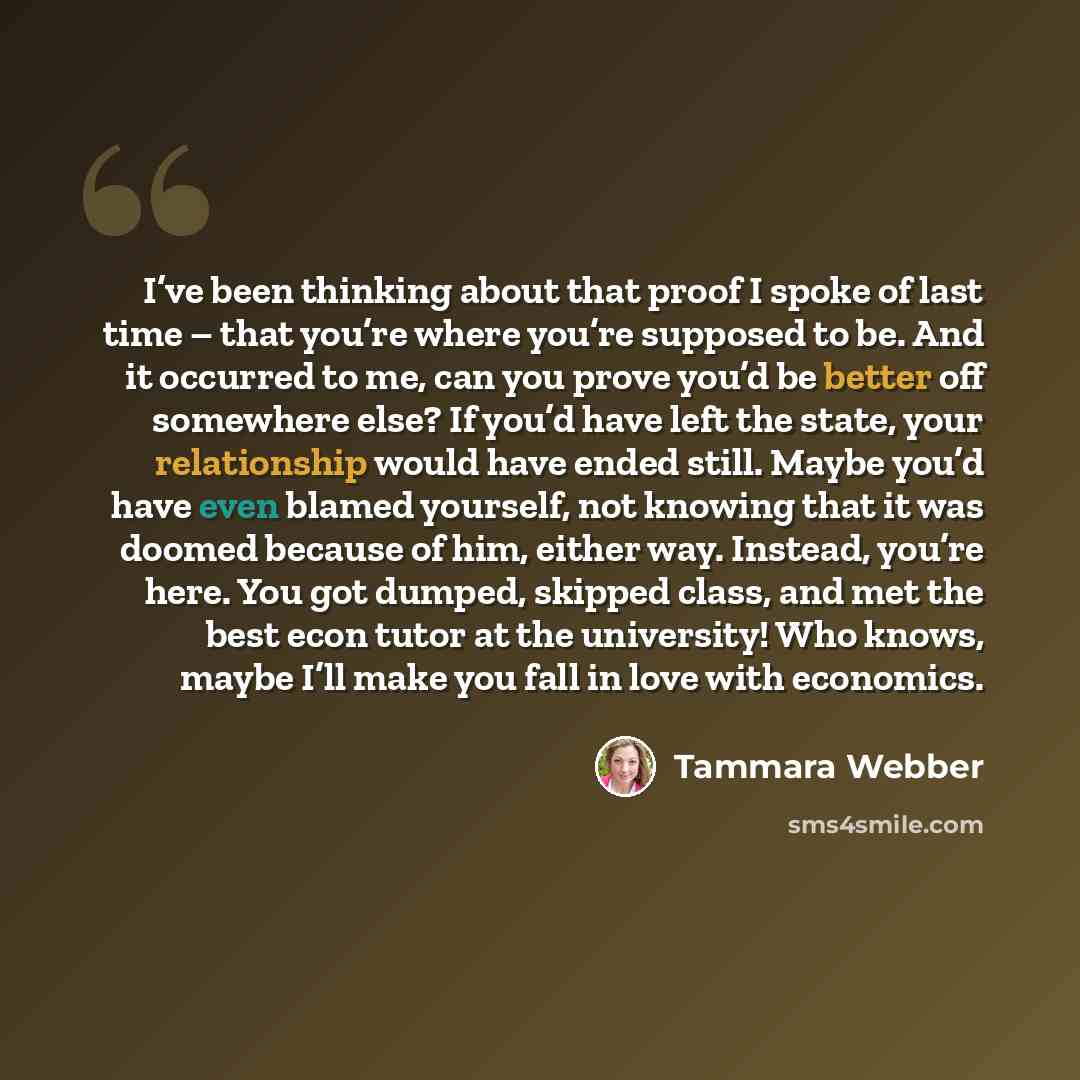 “I’ve been thinking about that proof I spoke of last time – that you’re where you’re supposed to be. And it occurred to me, can you prove you’d be better off somewhere else? If you’d have left the state, your relationship would have ended still. Maybe you’d have even blamed yourself, not knowing…” quote by Tammara Webber