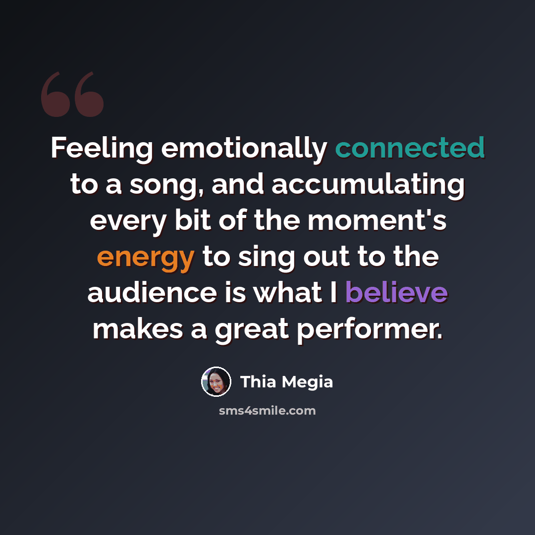 “Feeling emotionally connected to a song, and accumulating every bit of the moment's energy to sing out to the audience is what I believe makes a great performer.” quote by Thia Megia
