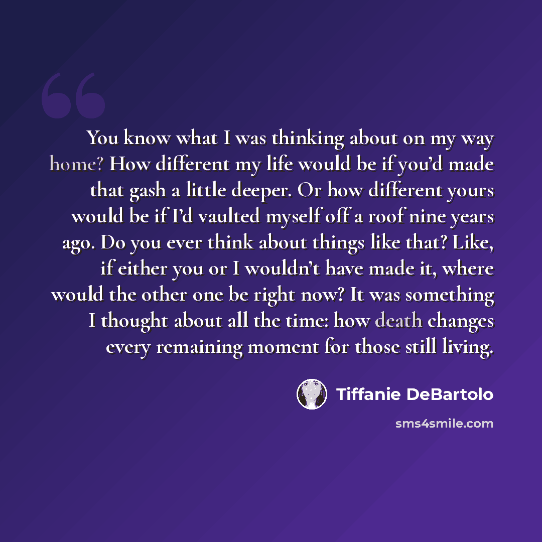 “You know what I was thinking about on my way home? How different my life would be if you’d made that gash a little deeper. Or how different yours would be if I’d vaulted myself off a roof nine years ago. Do you ever think about things like that? Like, if either you or I wouldn’t have made it…” quote by Tiffanie DeBartolo