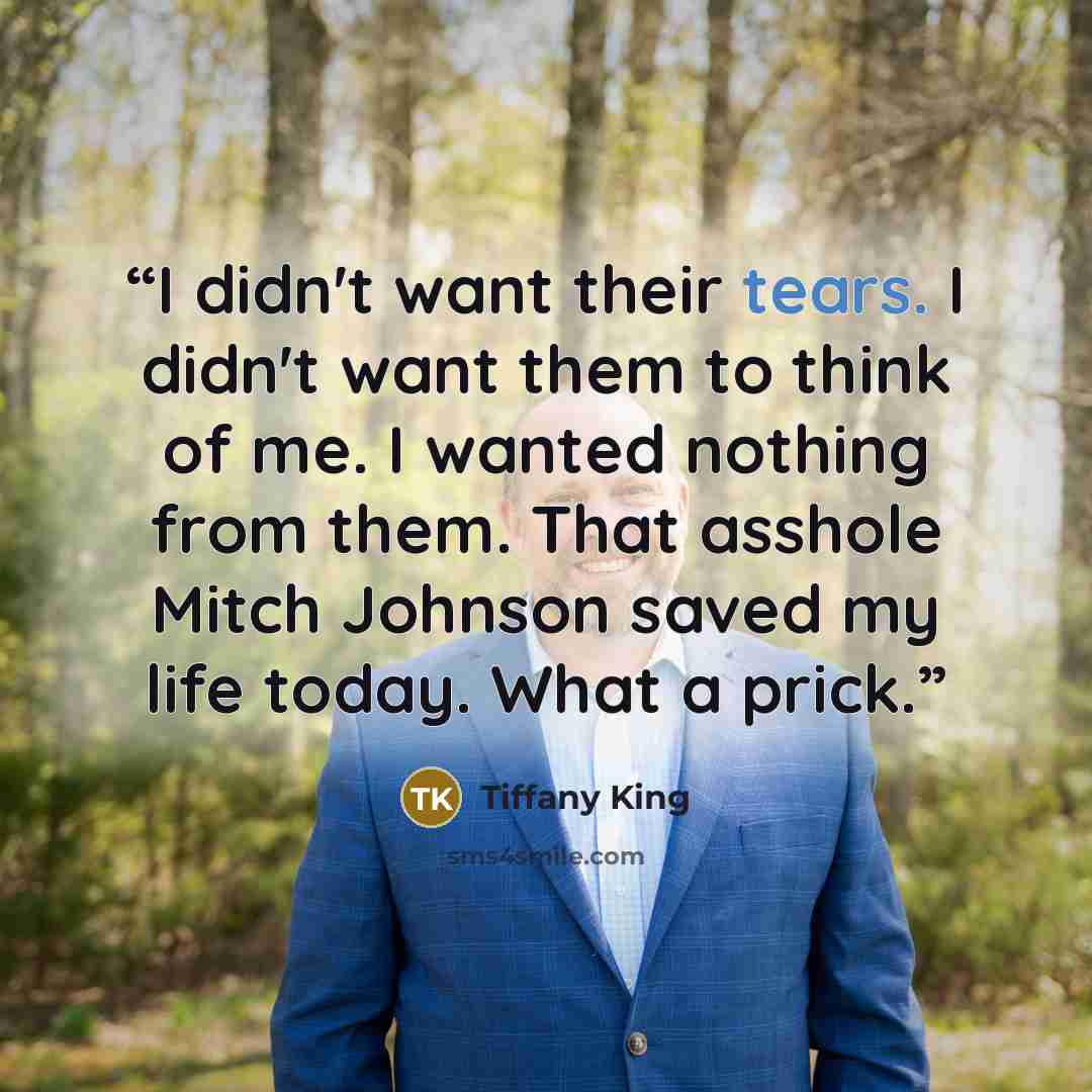 “I didn't want their tears. I didn't want them to think of me. I wanted nothing from them. That asshole Mitch Johnson saved my life today. What a prick.” quote by Tiffany King