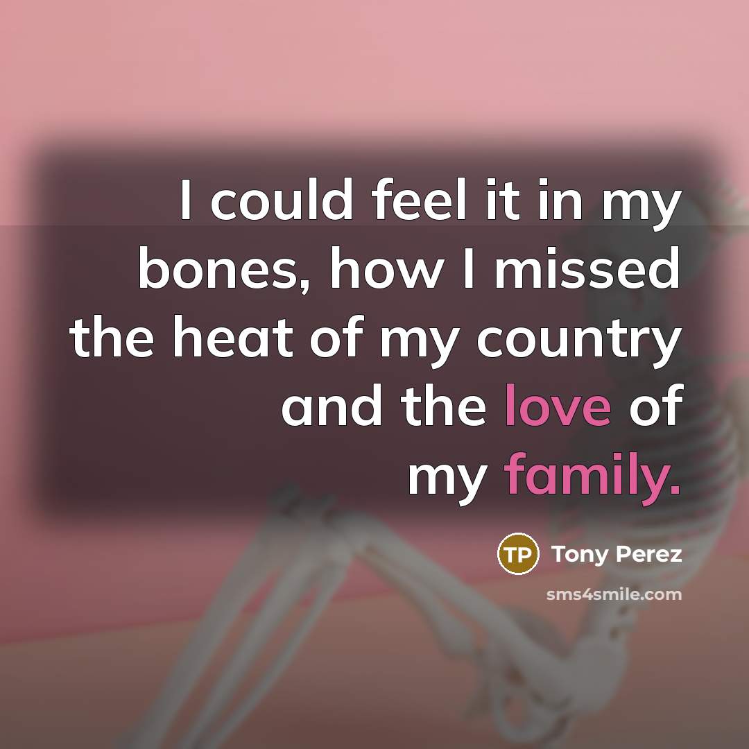 “I could feel it in my bones, how I missed the heat of my country and the love of my family.” quote by Tony Perez