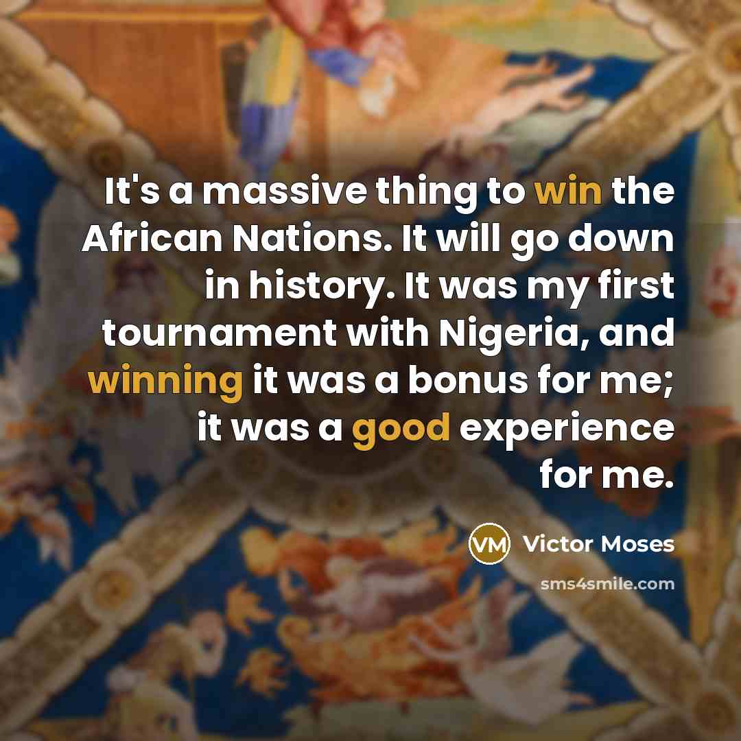 “It's a massive thing to win the African Nations. It will go down in history. It was my first tournament with Nigeria, and winning it was a bonus for me; it was a good experience for me.” quote by Victor Moses