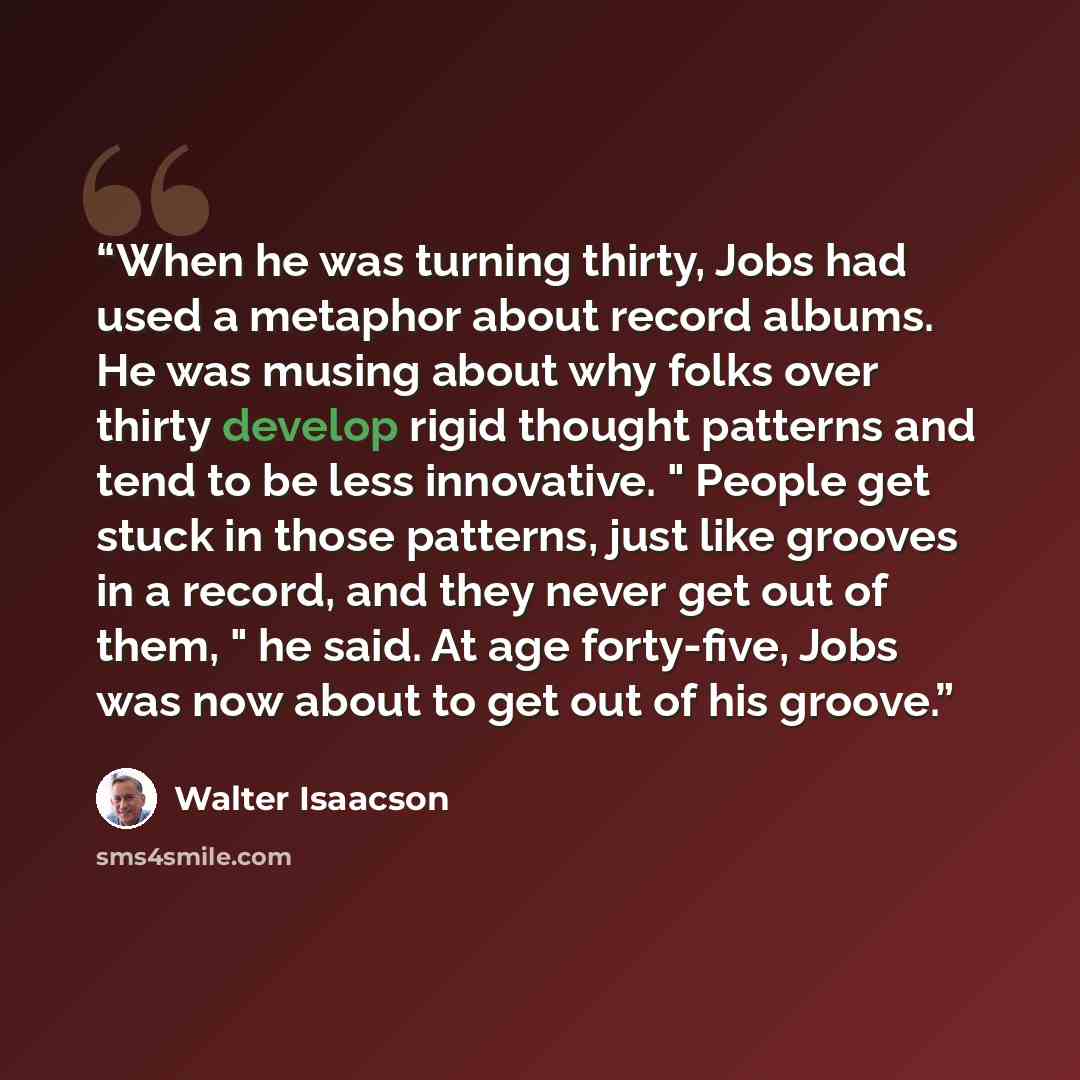 “When he was turning thirty, Jobs had used a metaphor about record albums. He was musing about why folks over thirty develop rigid thought patterns and tend to be less innovative. " People get stuck in those patterns, just like grooves in a record, and they never get out of them, " he said. At age…” quote by Walter Isaacson