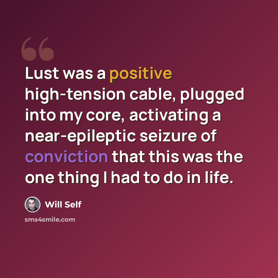 “Lust was a positive high-tension cable, plugged into my core, activating a near-epileptic seizure of conviction that this was the one thing I had to do in life.” quote by Will Self