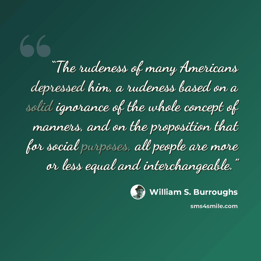 “The rudeness of many Americans depressed him, a rudeness based on a solid ignorance of the whole concept of manners, and on the proposition that for social purposes, all people are more or less equal and interchangeable.” quote by William S. Burroughs