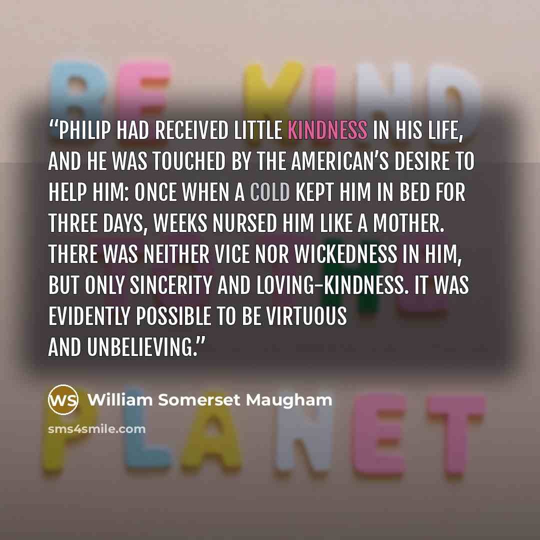 “Philip had received little kindness in his life, and he was touched by the American’s desire to help him: once when a cold kept him in bed for three days, Weeks nursed him like a mother. There was neither vice nor wickedness in him, but only sincerity and loving-kindness. It was evidently possible…” quote by William Somerset Maugham