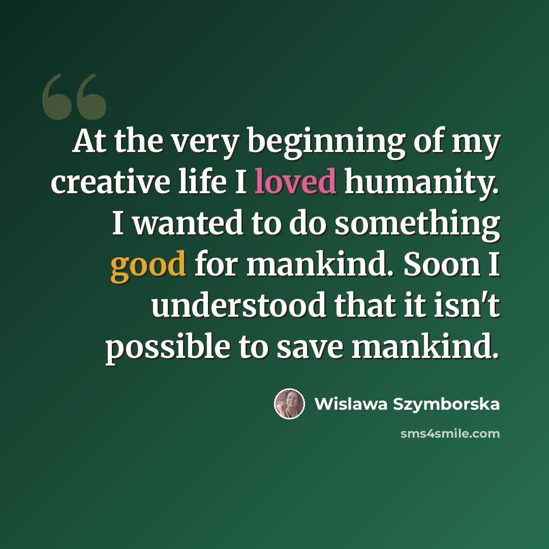 “At the very beginning of my creative life I loved humanity. I wanted to do something good for mankind. Soon I understood that it isn't possible to save mankind.” quote by Wislawa Szymborska