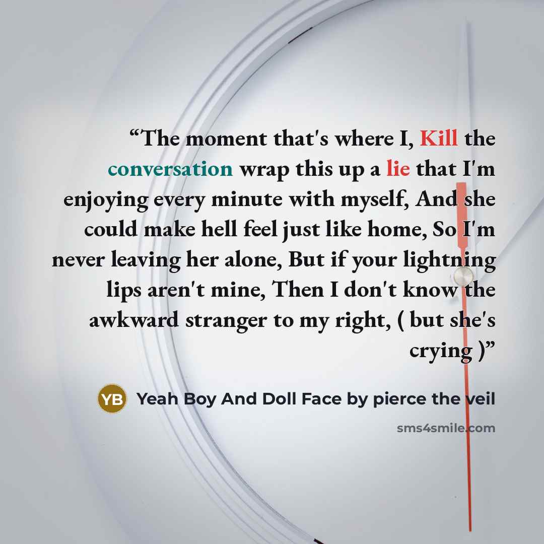 “The moment that's where I, Kill the conversation wrap this up a lie that I'm enjoying every minute with myself, And she could make hell feel just like home, So I'm never leaving her alone, But if your lightning lips aren't mine, Then I don't know the awkward stranger to my right, ( but she's…” quote by Yeah Boy And Doll Face by pierce the veil