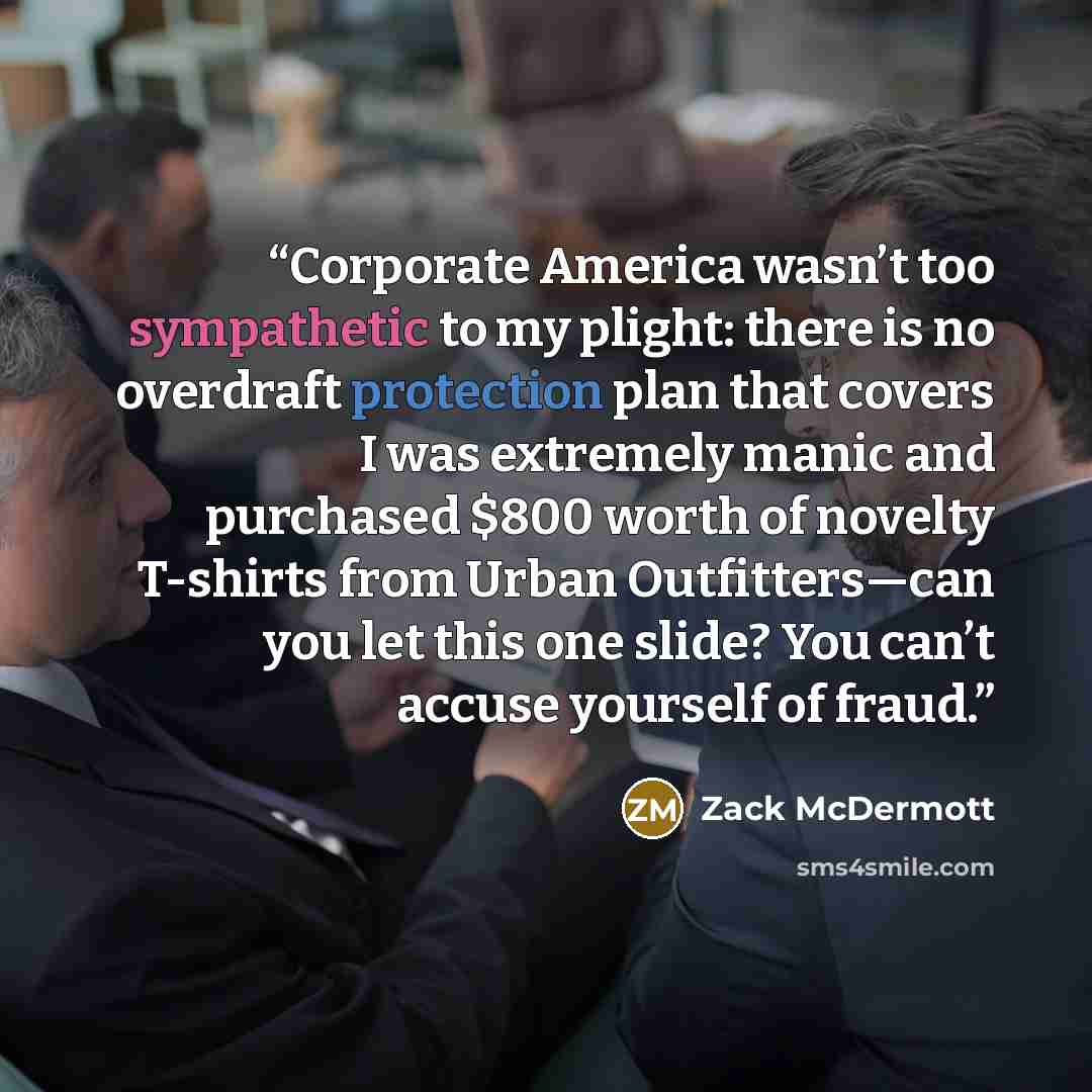 “Corporate America wasn’t too sympathetic to my plight: there is no overdraft protection plan that covers I was extremely manic and purchased $800 worth of novelty T-shirts from Urban Outfitters—can you let this one slide? You can’t accuse yourself of fraud.” quote by Zack McDermott