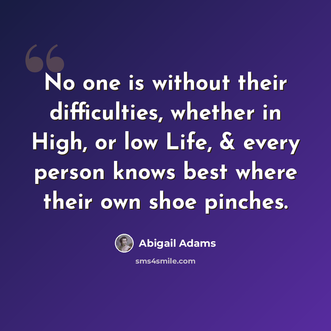 “No one is without their difficulties, whether in High, or low Life, & every person knows best where their own shoe pinches.” quote by Abigail Adams