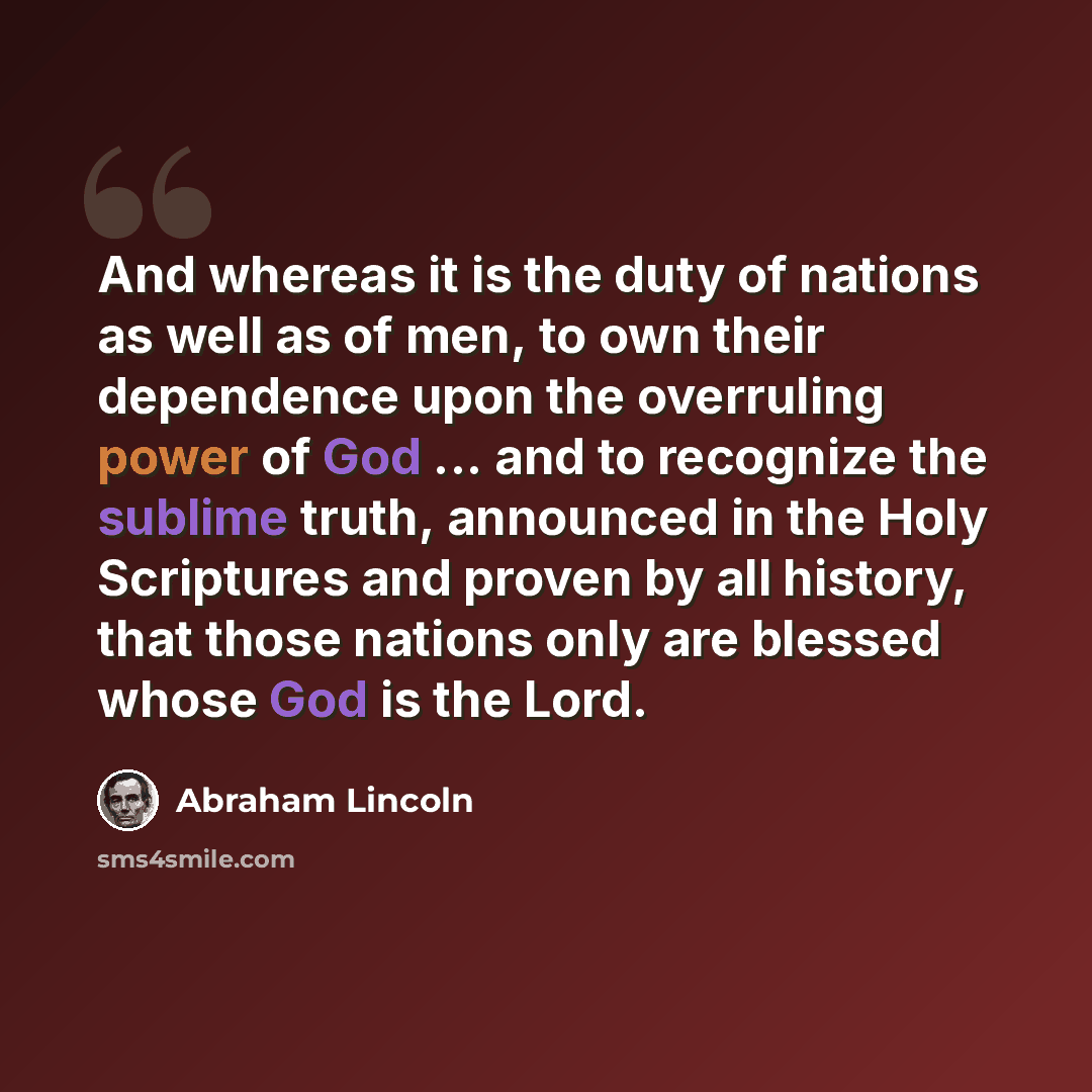 “And whereas it is the duty of nations as well as of men, to own their dependence upon the overruling power of God ... and to recognize the sublime truth, announced in the Holy Scriptures and proven by all history, that those nations only are blessed whose God is the Lord.” quote by Abraham Lincoln